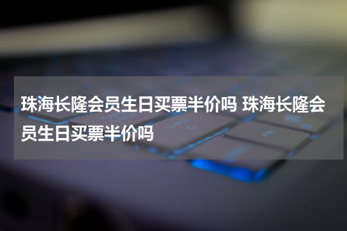 珠海长隆会员生日买票半价吗 珠海长隆会员生日买票半价吗