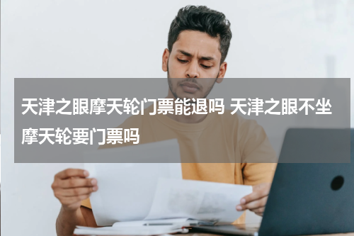 天津之眼摩天轮门票能退吗 天津之眼不坐摩天轮要门票吗