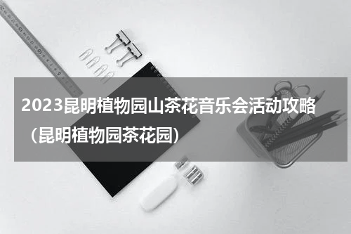 2023昆明植物园山茶花音乐会活动攻略（昆明植物园茶花园）