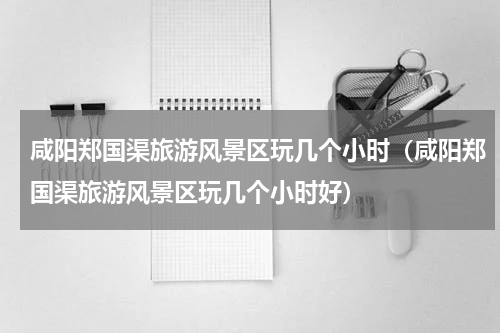 咸阳郑国渠旅游风景区玩几个小时（咸阳郑国渠旅游风景区玩几个小时好）