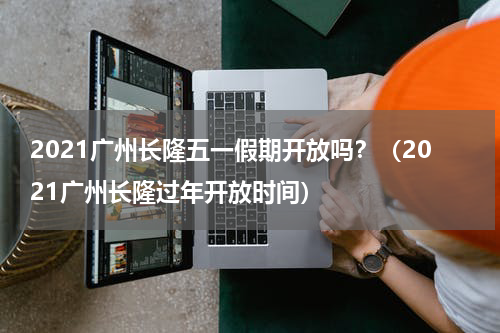 2021广州长隆五一假期开放吗？（2021广州长隆过年开放时间）