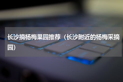 长沙摘杨梅果园推荐（长沙附近的杨梅采摘园）