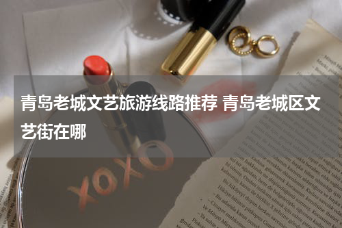 青岛老城文艺旅游线路推荐 青岛老城区文艺街在哪
