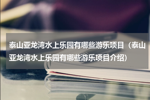 泰山亚龙湾水上乐园有哪些游乐项目（泰山亚龙湾水上乐园有哪些游乐项目介绍）
