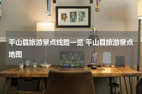 平山县旅游景点线路一览 平山县旅游景点地图