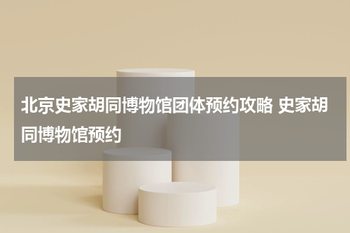 北京史家胡同博物馆团体预约攻略 史家胡同博物馆预约