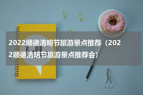 2022顺德清明节旅游景点推荐（2022顺德清明节旅游景点推荐会）