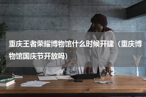 重庆王者荣耀博物馆什么时候开建（重庆博物馆国庆节开放吗）