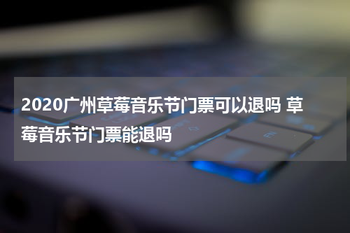 2020广州草莓音乐节门票可以退吗 草莓音乐节门票能退吗