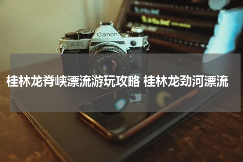 桂林龙脊峡漂流游玩攻略 桂林龙劲河漂流