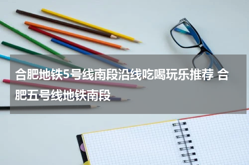 合肥地铁5号线南段沿线吃喝玩乐推荐 合肥五号线地铁南段
