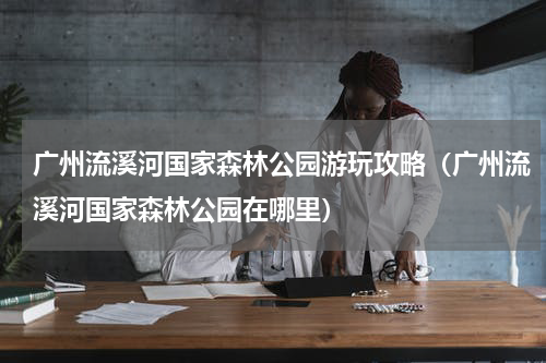广州流溪河国家森林公园游玩攻略（广州流溪河国家森林公园在哪里）