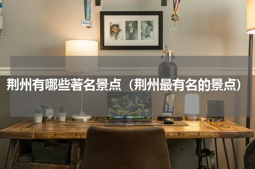 荆州有哪些著名景点（荆州最有名的景点）