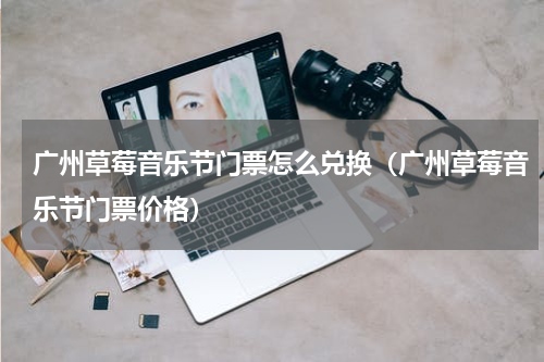 广州草莓音乐节门票怎么兑换（广州草莓音乐节门票价格）