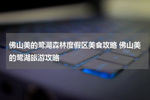 佛山美的鹭湖森林度假区美食攻略 佛山美的鹭湖旅游攻略