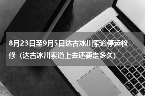 8月23日至9月5日达古冰川索道停运检修（达古冰川索道上去还要走多久）