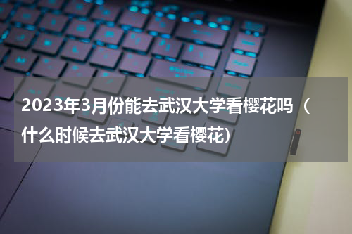 2023年3月份能去武汉大学看樱花吗（什么时候去武汉大学看樱花）