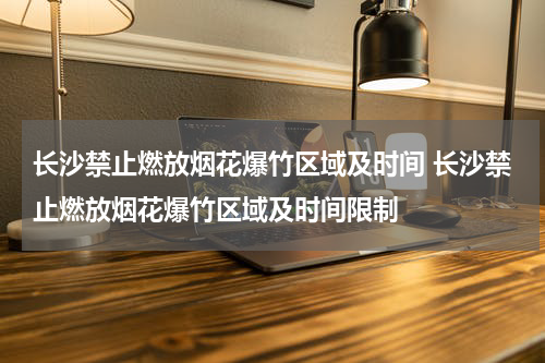长沙禁止燃放烟花爆竹区域及时间 长沙禁止燃放烟花爆竹区域及时间限制