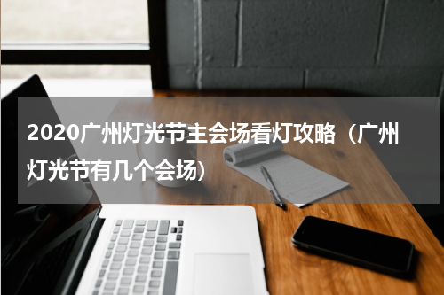 2020广州灯光节主会场看灯攻略（广州灯光节有几个会场）