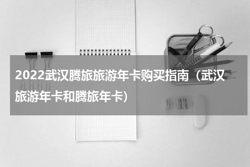 2022武汉腾旅旅游年卡购买指南（武汉旅游年卡和腾旅年卡）