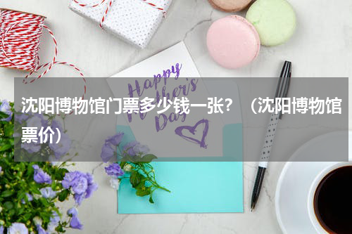 沈阳博物馆门票多少钱一张？（沈阳博物馆票价）