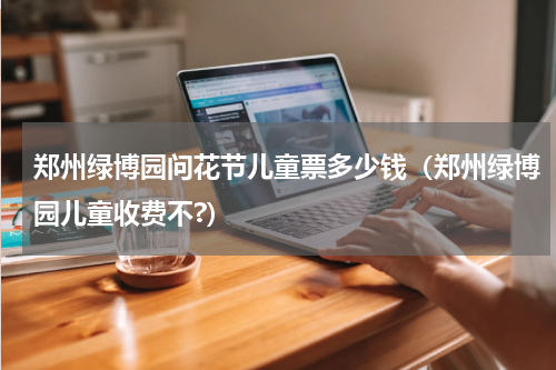 郑州绿博园问花节儿童票多少钱（郑州绿博园儿童收费不?）