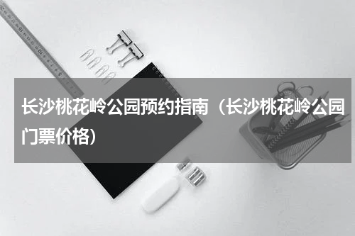 长沙桃花岭公园预约指南（长沙桃花岭公园门票价格）