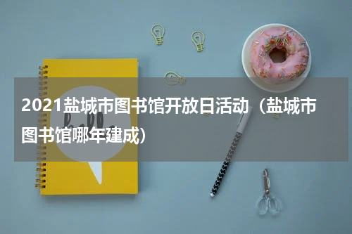 2021盐城市图书馆开放日活动（盐城市图书馆哪年建成）