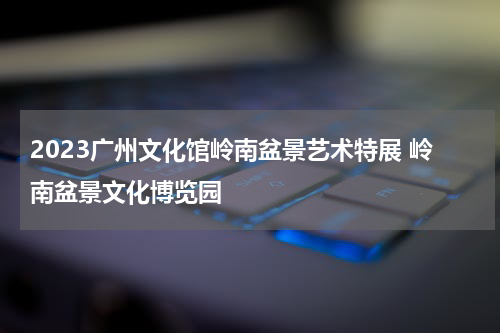 2023广州文化馆岭南盆景艺术特展 岭南盆景文化博览园