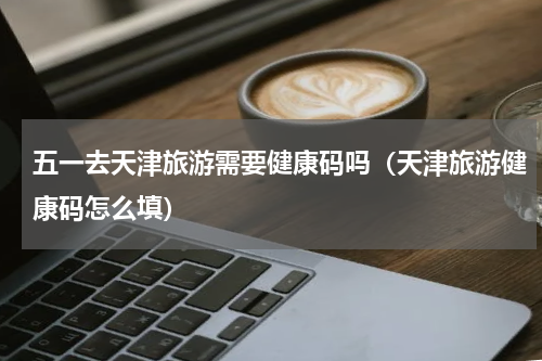 五一去天津旅游需要健康码吗（天津旅游健康码怎么填）