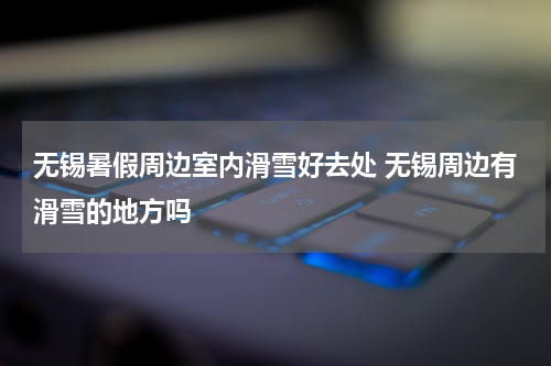 无锡暑假周边室内滑雪好去处 无锡周边有滑雪的地方吗