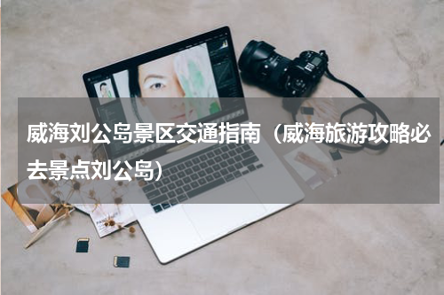 威海刘公岛景区交通指南（威海旅游攻略必去景点刘公岛）