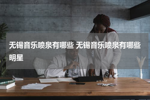 无锡音乐喷泉有哪些 无锡音乐喷泉有哪些明星