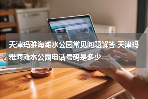 天津玛雅海滩水公园常见问题解答 天津玛雅海滩水公园电话号码是多少