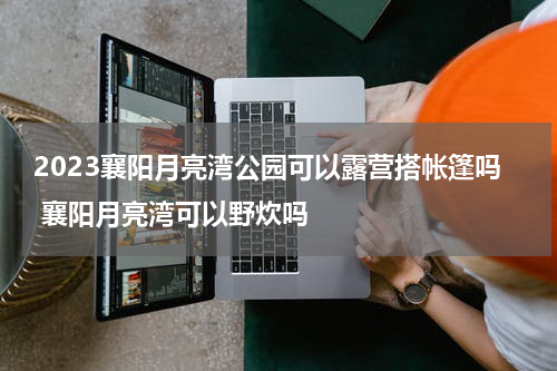 2023襄阳月亮湾公园可以露营搭帐篷吗 襄阳月亮湾可以野炊吗