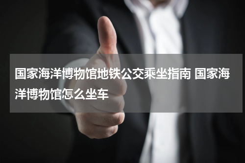 国家海洋博物馆地铁公交乘坐指南 国家海洋博物馆怎么坐车