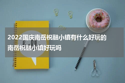 2022国庆南岳祝融小镇有什么好玩的 南岳祝融小镇好玩吗