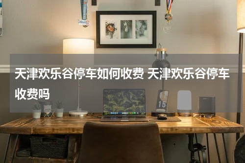 天津欢乐谷停车如何收费 天津欢乐谷停车收费吗