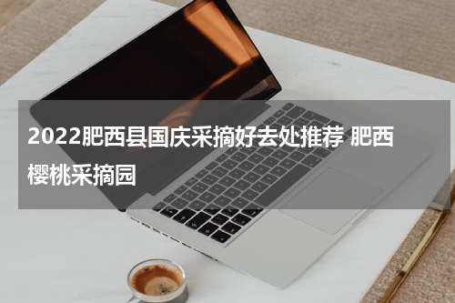 2022肥西县国庆采摘好去处推荐 肥西樱桃采摘园