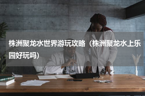 株洲聚龙水世界游玩攻略（株洲聚龙水上乐园好玩吗）