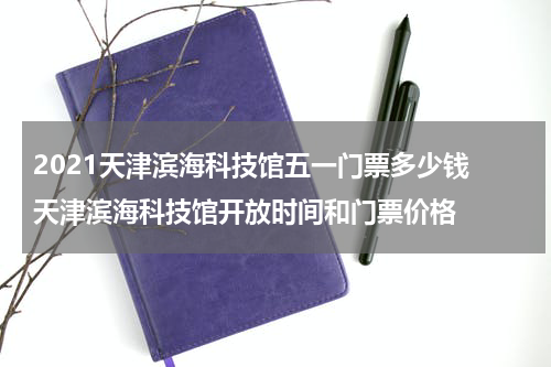 2021天津滨海科技馆五一门票多少钱 天津滨海科技馆开放时间和门票价格