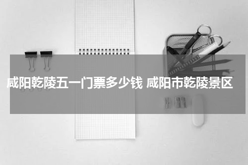 咸阳乾陵五一门票多少钱 咸阳市乾陵景区