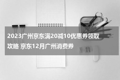2023广州京东满20减10优惠券领取攻略 京东12月广州消费券