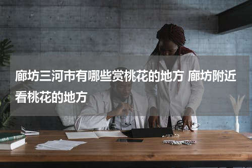 廊坊三河市有哪些赏桃花的地方 廊坊附近看桃花的地方