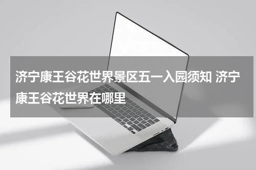 济宁康王谷花世界景区五一入园须知 济宁康王谷花世界在哪里