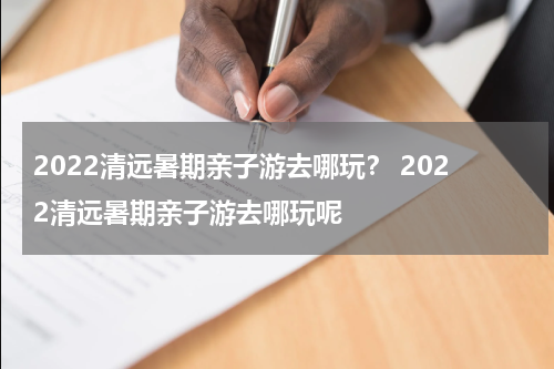 2022清远暑期亲子游去哪玩？ 2022清远暑期亲子游去哪玩呢