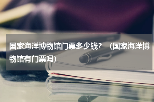 国家海洋博物馆门票多少钱？（国家海洋博物馆有门票吗）