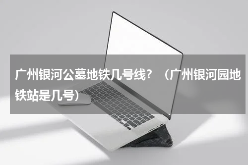 广州银河公墓地铁几号线？（广州银河园地铁站是几号）