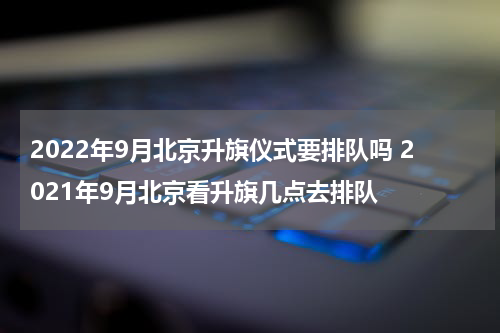 2022年9月北京升旗仪式要排队吗 2021年9月北京看升旗几点去排队