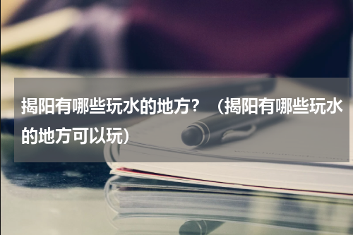 揭阳有哪些玩水的地方？（揭阳有哪些玩水的地方可以玩）